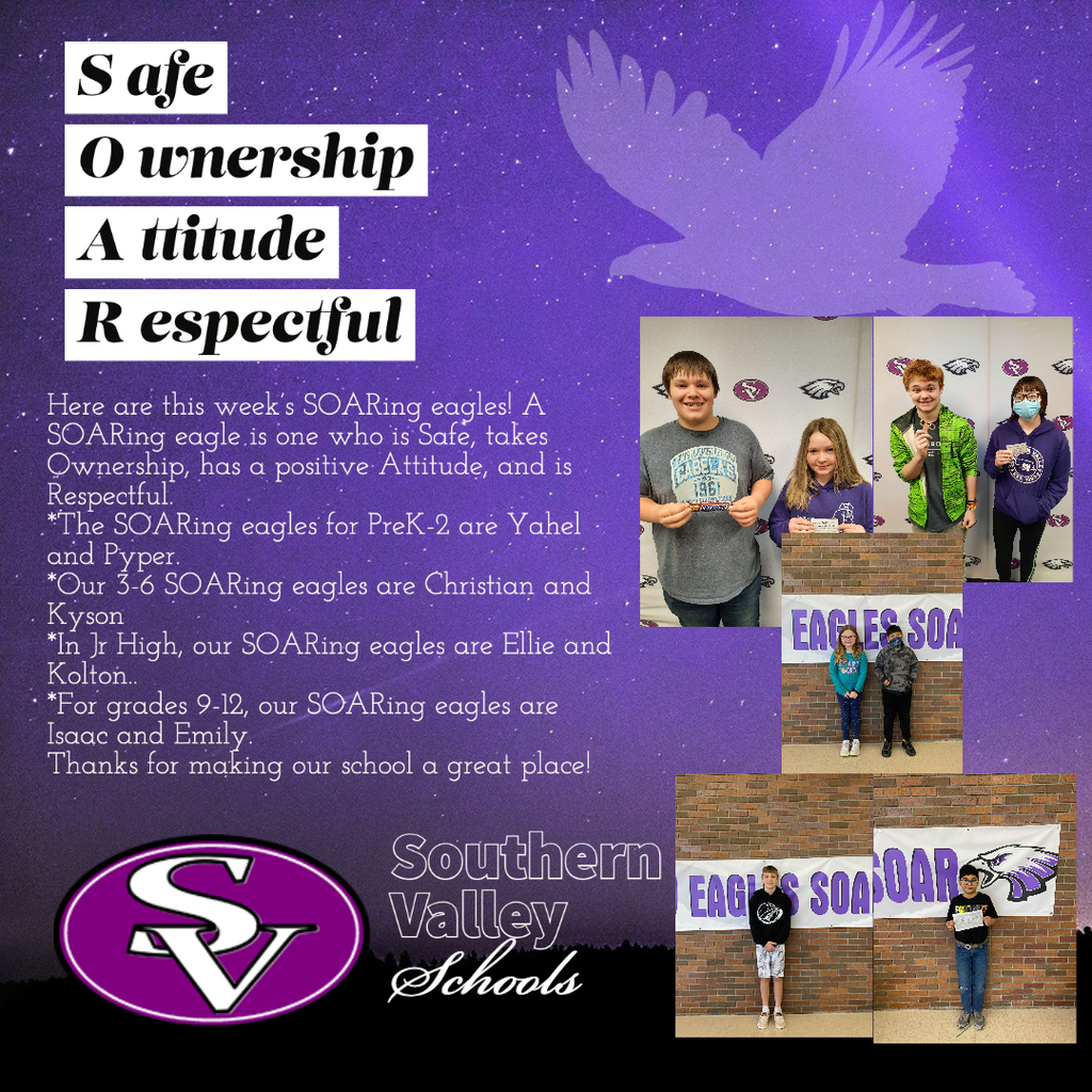 Here are this week’s SOARing eagles! A SOARing eagle is one who is Safe, takes Ownership, has a positive Attitude, and is Respectful.   *The SOARing eagles for PreK-2 are Yahel and Pyper.  *Our 3-6 SOARing eagles are Christian and Kyson *In Jr High, our SOARing eagles are Ellie and Kolton.. *For grades 9-12, our SOARing eagles are Isaac and Emily.  Thanks for making our school a great place!