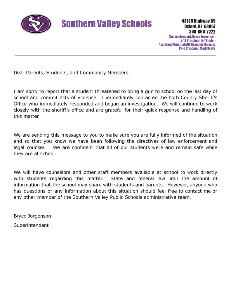 Dear Parents, Students, and Community Members,  I am sorry to report that a student threatened to bring a gun to school on the last day of school and commit acts of violence.  I immediately contacted the both County Sheriff’s Office who immediately responded and began an investigation.  We will continue to work closely with the sheriff’s office and are grateful for their quick response and handling of this matter.     We are sending this message to you to make sure you are fully informed of the situation and so that you know we have been following the directives of law enforcement and legal counsel.   We are confident that all of our students were and remain safe while they are at school.    We will have counselors and other staff members available at school to work directly with students regarding this matter.  State and federal law limit the amount of information that the school may share with students and parents.  However, anyone who has questions or any information about this situation should feel free to contact me or any other member of the Southern Valley Public Schools administrative team.   Bryce Jorgenson Superintendent   