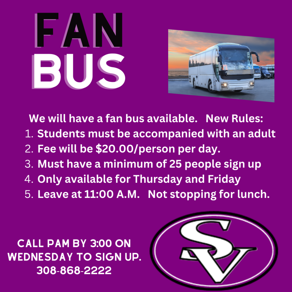 We will have a fan bus available.   New Rules:  Students must be accompanied with an adult  Fee will be $20.00/person per day.  Must have a minimum of 25 people sign up  Only available for Thursday and Friday  Leave at 11:00 A.M.   Not stopping for lunch.  Call Pam by 3:00 on wednesday to sign up. 308-868-2222